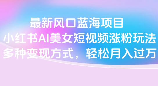 最新风口蓝海项目，小红书AI美女短视频涨粉玩法，多种变现方式轻松月入过万网赚项目-副业赚钱-互联网创业-资源整合情久网创